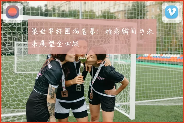 聚世界杯圆满落幕：精彩瞬间与未来展望全回顾