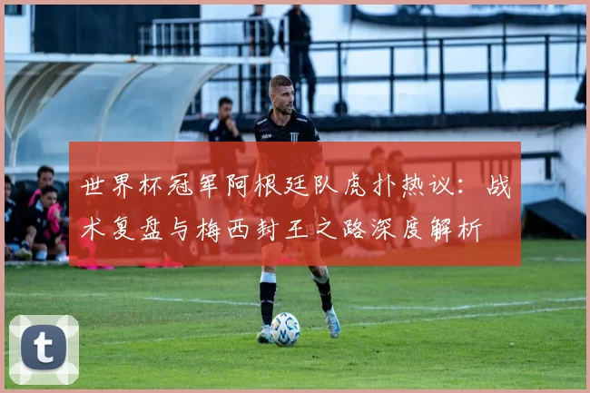 世界杯冠军阿根廷队虎扑热议：战术复盘与梅西封王之路深度解析