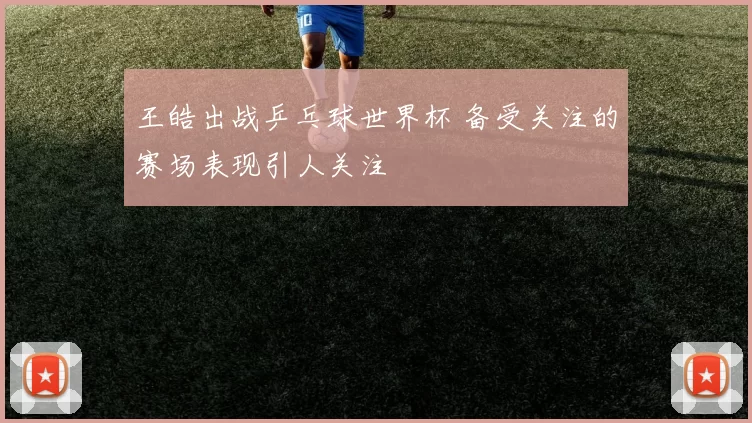王皓出战乒乓球世界杯 备受关注的赛场表现引人关注