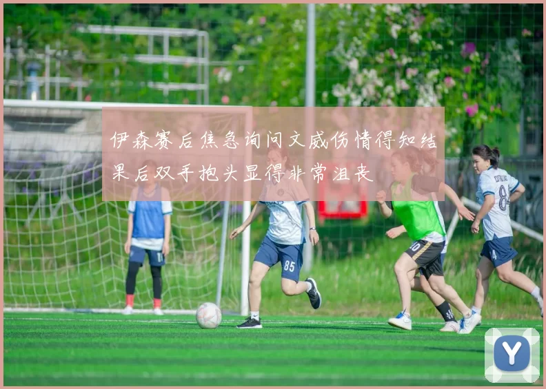 伊森赛后焦急询问文威伤情得知结果后双手抱头显得非常沮丧