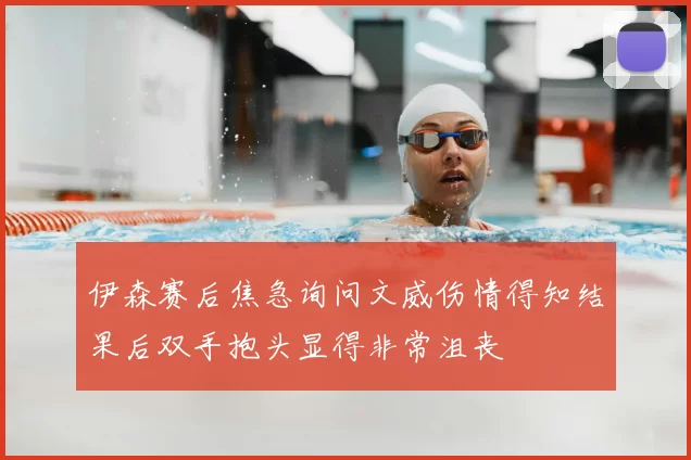 伊森赛后焦急询问文威伤情得知结果后双手抱头显得非常沮丧