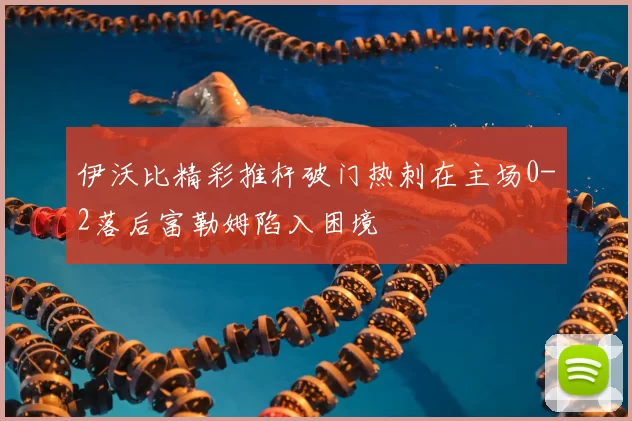 伊沃比精彩推杆破门热刺在主场0-2落后富勒姆陷入困境