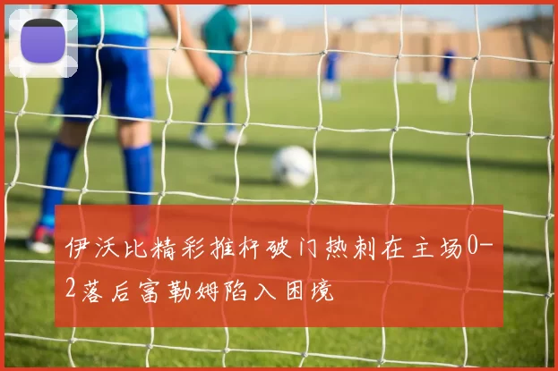 伊沃比精彩推杆破门热刺在主场0-2落后富勒姆陷入困境