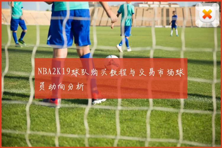 NBA2K19球队购买教程与交易市场球员动向分析