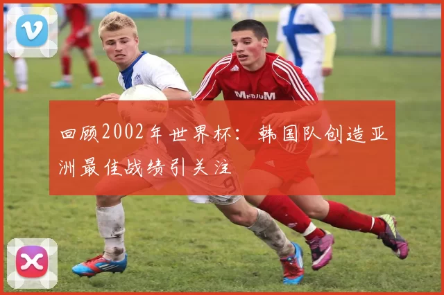 回顾2002年世界杯：韩国队创造亚洲最佳战绩引关注