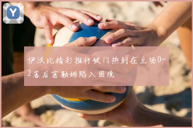 伊沃比精彩推杆破门热刺在主场0-2落后富勒姆陷入困境