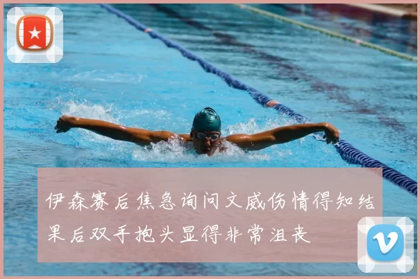 伊森赛后焦急询问文威伤情得知结果后双手抱头显得非常沮丧