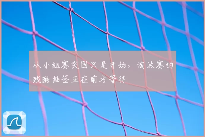 从小组赛突围只是开始,淘汰赛的残酷抽签正在前方等待