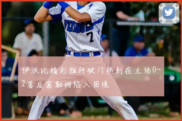 伊沃比精彩推杆破门热刺在主场0-2落后富勒姆陷入困境