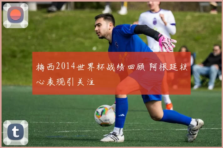 梅西2014世界杯战绩回顾 阿根廷核心表现引关注
