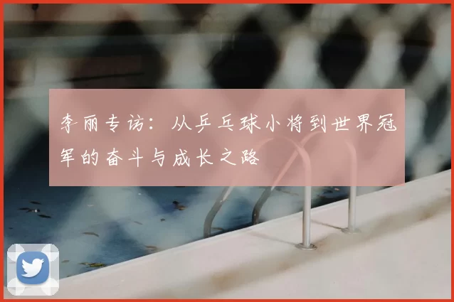 李丽专访：从乒乓球小将到世界冠军的奋斗与成长之路